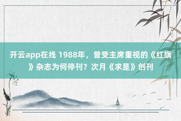 开云app在线 1988年,曾受主席重视的《红旗》杂志为何停刊?次月《求是》创刊