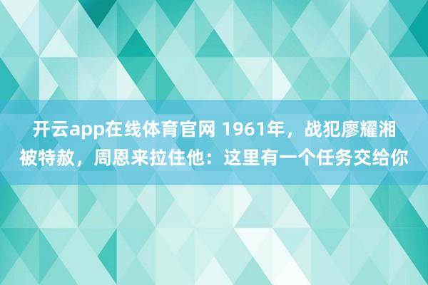开云app在线体育官网 1961年,战犯廖耀湘被特赦,周恩来拉住他:这里有一个任务交给你