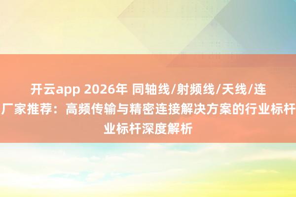 开云app 2026年 同轴线/射频线/天线/连接器实力厂家推荐:高频传输与精密连接解决方案的行业标杆深度解析