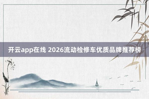 开云app在线 2026流动检修车优质品牌推荐榜