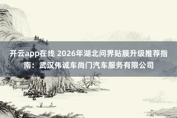 开云app在线 2026年湖北问界贴膜升级推荐指南：武汉伟诚车尚门汽车服务有限公司