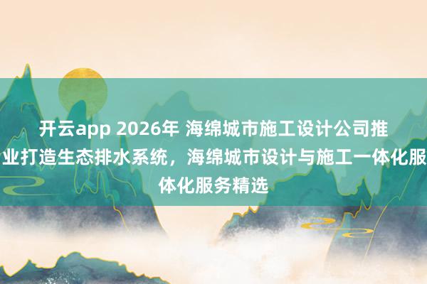 开云app 2026年 海绵城市施工设计公司推荐:专业打造生态排水系统,海绵城市设计与施工一体化服务精选