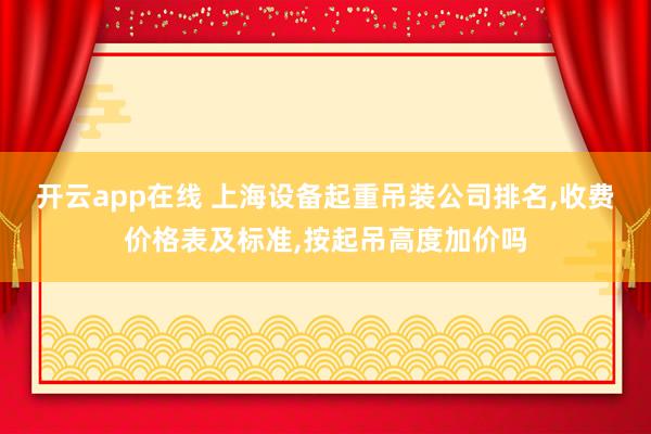 开云app在线 上海设备起重吊装公司排名,收费价格表及标准,按起吊高度加价吗