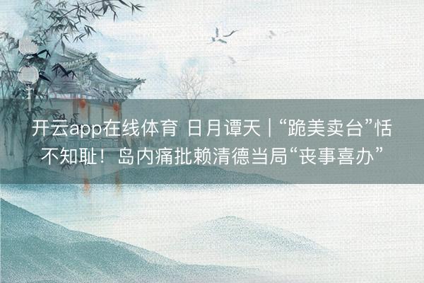 开云app在线体育 日月谭天 | “跪美卖台”恬不知耻！岛内痛批赖清德当局“丧事喜办”