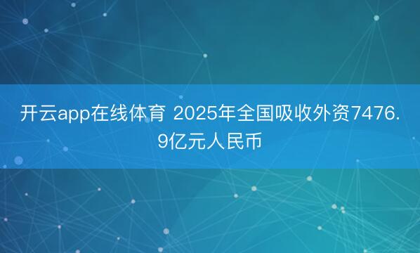 开云app在线体育 2025年全国吸收外资7476.9亿元人民币