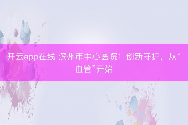 开云app在线 滨州市中心医院：创新守护，从“血管”开始