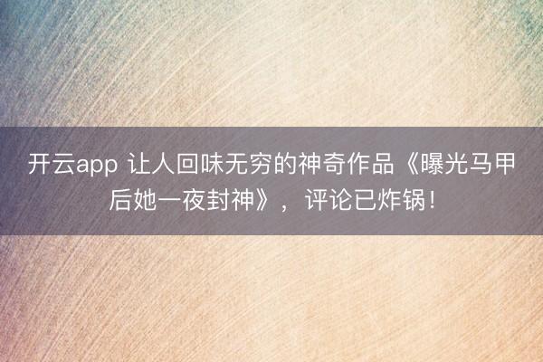 开云app 让人回味无穷的神奇作品《曝光马甲后她一夜封神》，评论已炸锅！