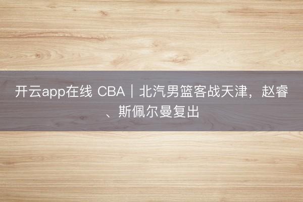 开云app在线 CBA｜北汽男篮客战天津，赵睿、斯佩尔曼复出