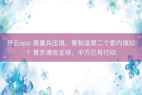 开云app 美重兵压境，要制造第二个委内瑞拉？普京通告全球，中方已有行动