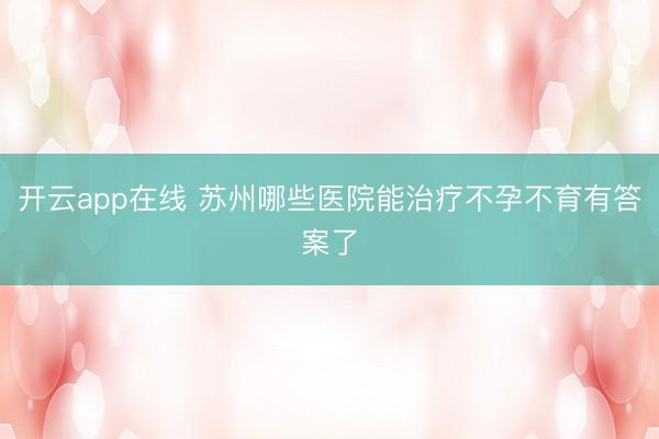 开云app在线 苏州哪些医院能治疗不孕不育有答案了