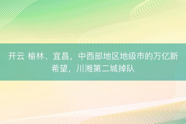 开云 榆林、宜昌，中西部地区地级市的万亿新希望，川湘第二城掉队