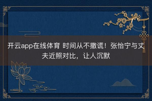 开云app在线体育 时间从不撒谎！张怡宁与丈夫近照对比，让人沉默