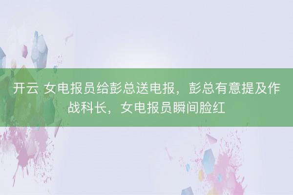 开云 女电报员给彭总送电报,彭总有意提及作战科长,女电报员瞬间脸红