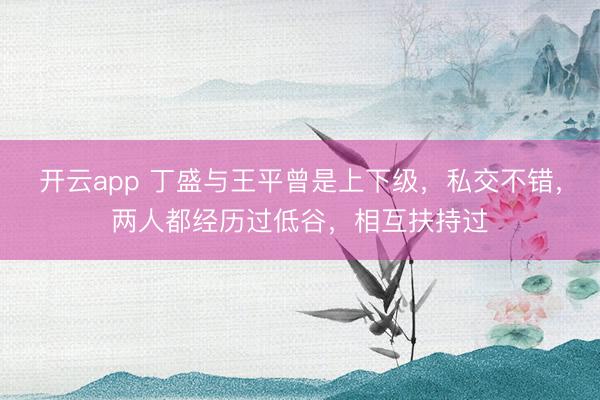 开云app 丁盛与王平曾是上下级，私交不错，两人都经历过低谷，相互扶持过