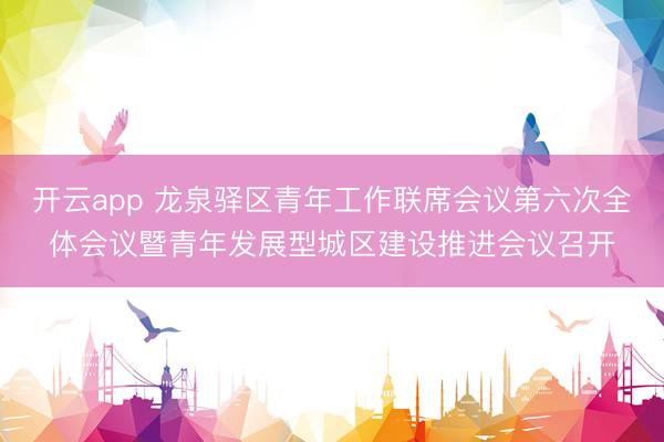 开云app 龙泉驿区青年工作联席会议第六次全体会议暨青年发展型城区建设推进会议召开