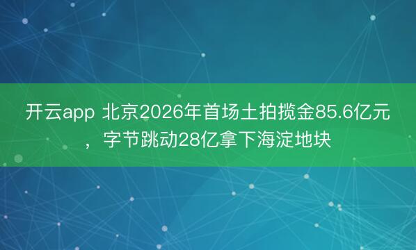 开云app 北京2026年首场土拍揽金85.6亿元，字节跳动28亿拿下海淀地块