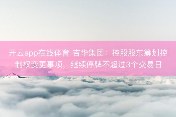 开云app在线体育 吉华集团：控股股东筹划控制权变更事项，继续停牌不超过3个交易日