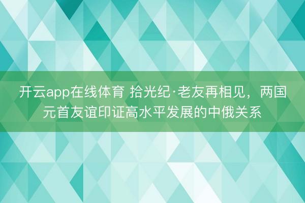 开云app在线体育 拾光纪·老友再相见,两国元首友谊印证高水平发展的中俄关系