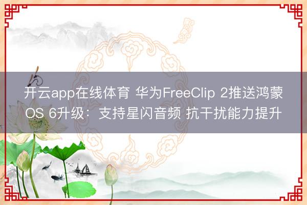开云app在线体育 华为FreeClip 2推送鸿蒙OS 6升级:支持星闪音频 抗干扰能力提升