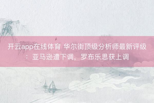 开云app在线体育 华尔街顶级分析师最新评级:亚马逊遭下调,罗布乐思获上调