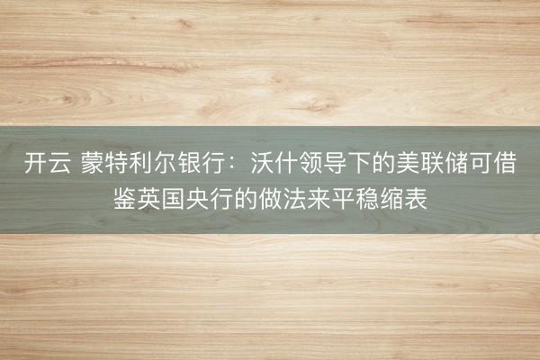 开云 蒙特利尔银行:沃什领导下的美联储可借鉴英国央行的做法来平稳缩表