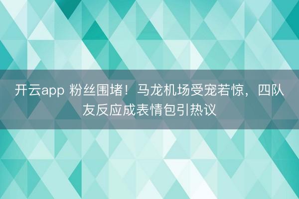 开云app 粉丝围堵!马龙机场受宠若惊,四队友反应成表情包引热议