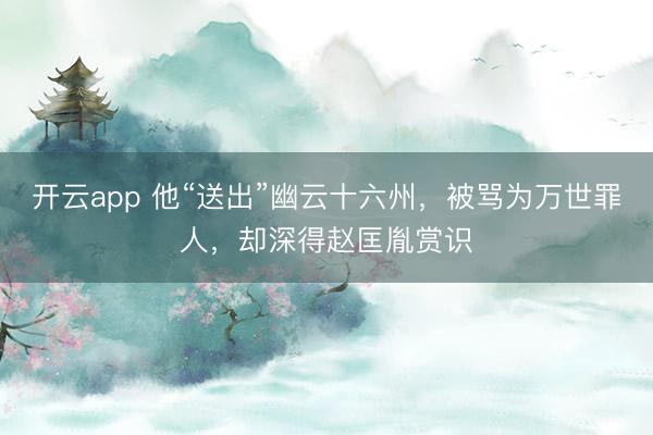 开云app 他“送出”幽云十六州，被骂为万世罪人，却深得赵匡胤赏识