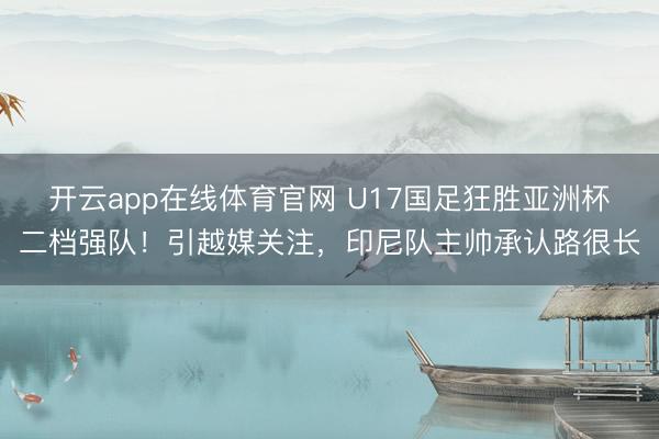 开云app在线体育官网 U17国足狂胜亚洲杯二档强队!引越媒关注,印尼队主帅承认路很长