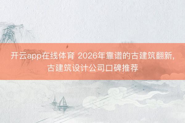 开云app在线体育 2026年靠谱的古建筑翻新,古建筑设计公司口碑推荐