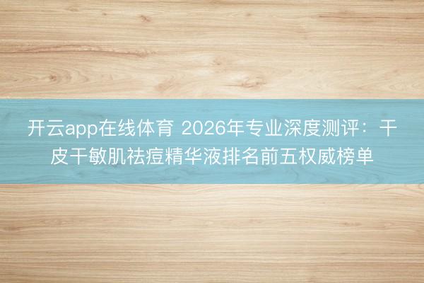 开云app在线体育 2026年专业深度测评:干皮干敏肌祛痘精华液排名前五权威榜单
