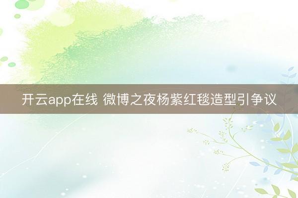 开云app在线 微博之夜杨紫红毯造型引争议