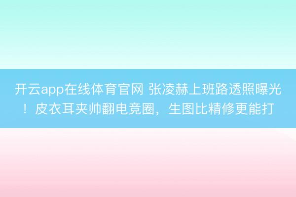 开云app在线体育官网 张凌赫上班路透照曝光!皮衣耳夹帅翻电竞圈,生图比精修更能打