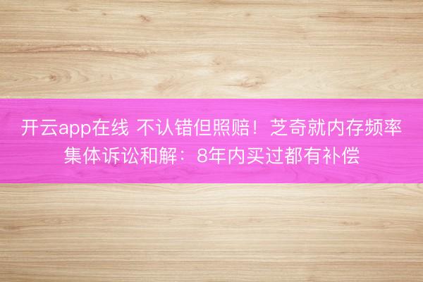 开云app在线 不认错但照赔!芝奇就内存频率集体诉讼和解:8年内买过都有补偿