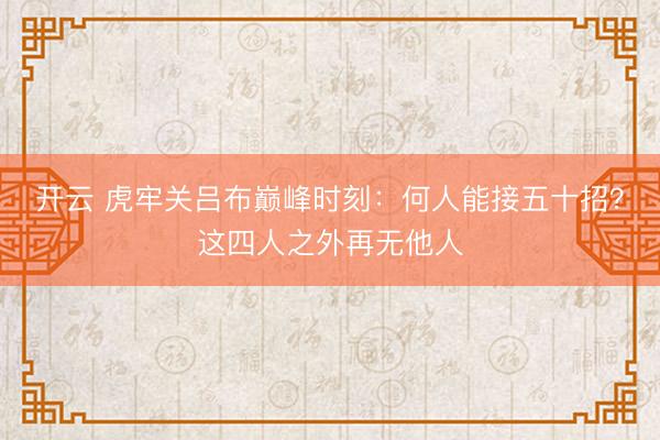 开云 虎牢关吕布巅峰时刻：何人能接五十招？这四人之外再无他人