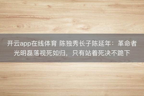 开云app在线体育 陈独秀长子陈延年：革命者光明磊落视死如归，只有站着死决不跪下