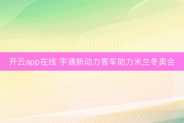 开云app在线 宇通新动力客车助力米兰冬奥会