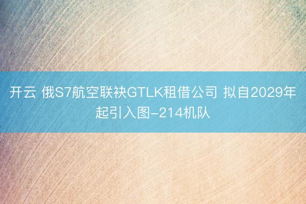 开云 俄S7航空联袂GTLK租借公司 拟自2029年起引入图-214机队