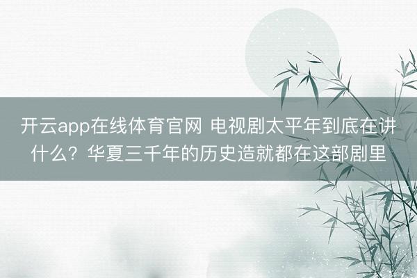 开云app在线体育官网 电视剧太平年到底在讲什么？华夏三千年的历史造就都在这部剧里