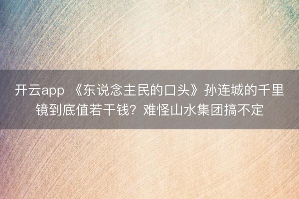 开云app 《东说念主民的口头》孙连城的千里镜到底值若干钱?难怪山水集团搞不定