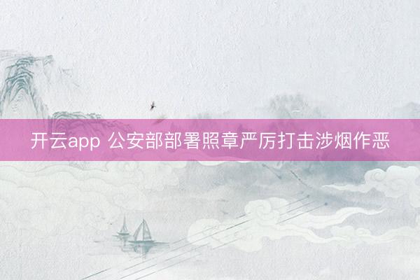 开云app 公安部部署照章严厉打击涉烟作恶