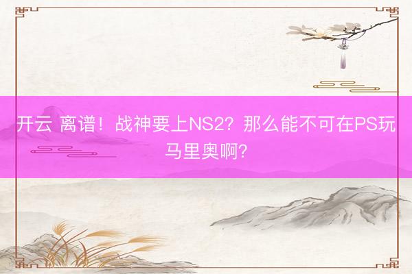 开云 离谱！战神要上NS2？那么能不可在PS玩马里奥啊？