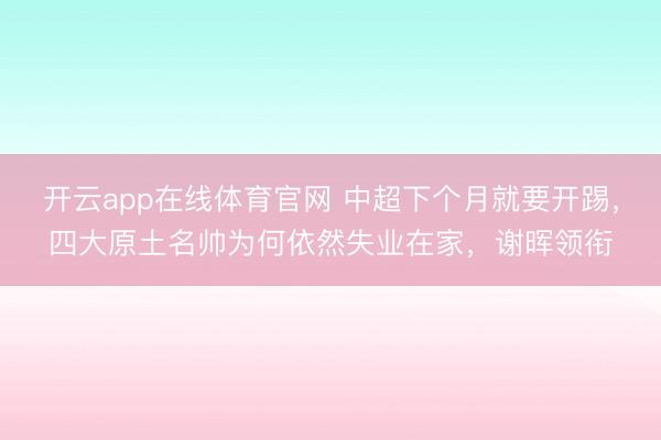 开云app在线体育官网 中超下个月就要开踢，四大原土名帅为何依然失业在家，谢晖领衔