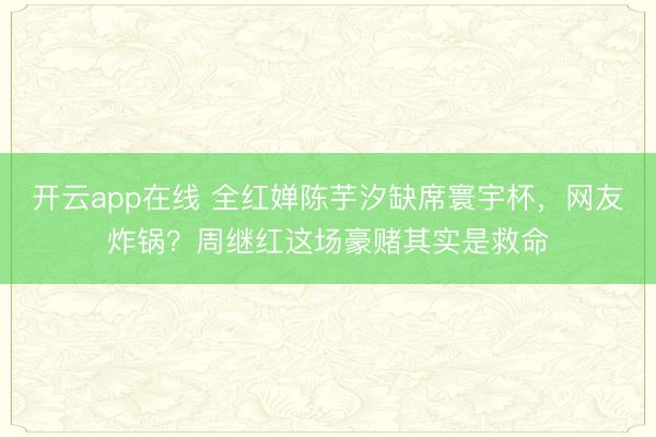 开云app在线 全红婵陈芋汐缺席寰宇杯，网友炸锅？周继红这场豪赌其实是救命