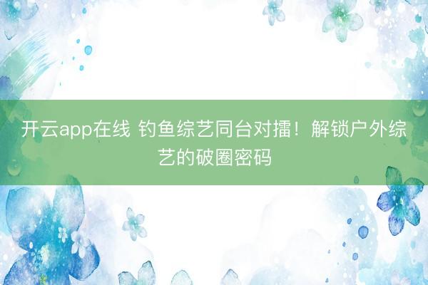 开云app在线 钓鱼综艺同台对擂！解锁户外综艺的破圈密码