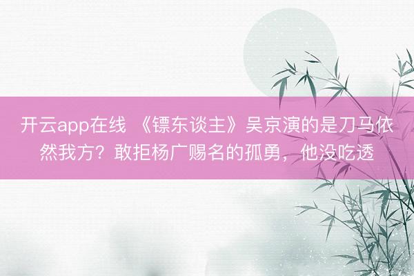开云app在线 《镖东谈主》吴京演的是刀马依然我方?敢拒杨广赐名的孤勇,他没吃透