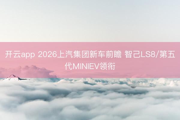 开云app 2026上汽集团新车前瞻 智己LS8/第五代MINIEV领衔