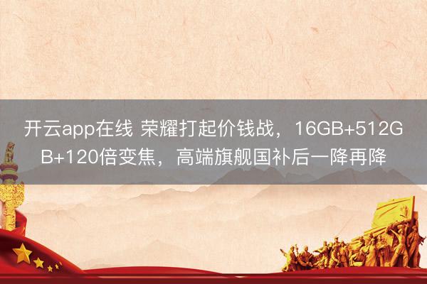 开云app在线 荣耀打起价钱战，16GB+512GB+120倍变焦，高端旗舰国补后一降再降