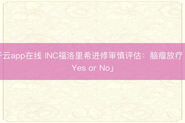 开云app在线 INC福洛里希进修审慎评估：脑瘤放疗「Yes or No」