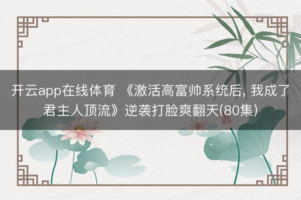 开云app在线体育 《激活高富帅系统后， 我成了君主人顶流》逆袭打脸爽翻天(80集)