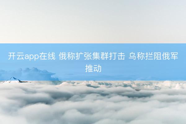 开云app在线 俄称扩张集群打击 乌称拦阻俄军推动